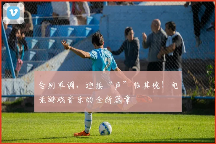 告别单调，迎接“声”临其境！电竞游戏音乐的全新篇章