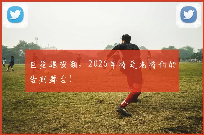 巨星退役潮，2026年将是老将们的告别舞台！