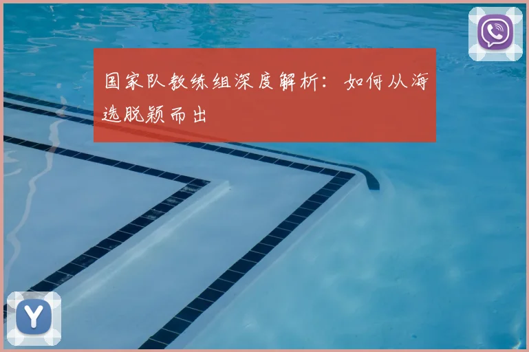 国家队教练组深度解析：如何从海选脱颖而出