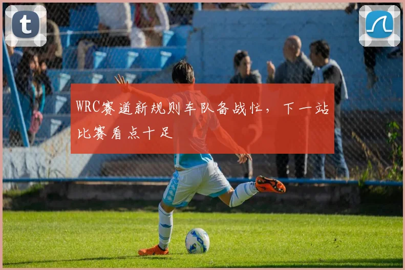 WRC赛道新规则车队备战忙，下一站比赛看点十足