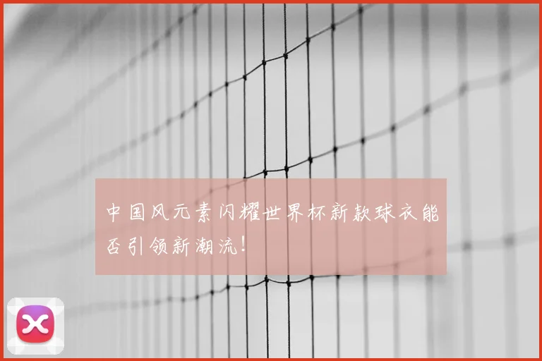 中国风元素闪耀世界杯新款球衣能否引领新潮流！