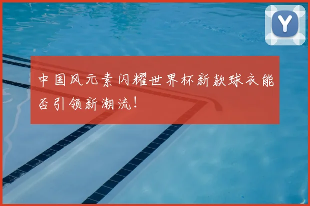 中国风元素闪耀世界杯新款球衣能否引领新潮流!