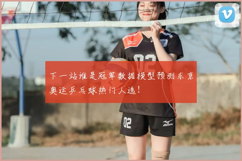 下一站谁是冠军数据模型预测东京奥运乒乓球热门人选！
