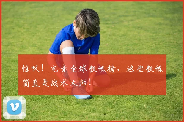 惊叹！电竞全球教练榜，这些教练简直是战术大师！