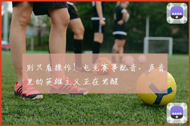 别只看操作!电竞赛事配音,声音里的英雄主义正在觉醒